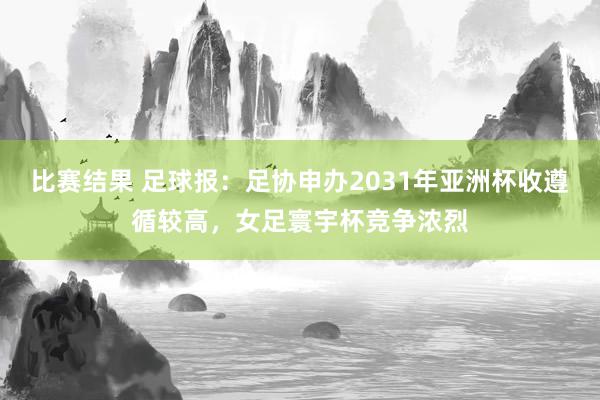 比赛结果 足球报：足协申办2031年亚洲杯收遵循较高，女足寰宇杯竞争浓烈