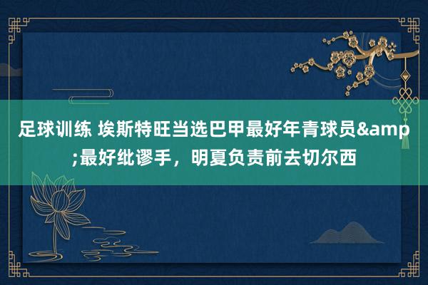 足球训练 埃斯特旺当选巴甲最好年青球员&最好纰谬手，明夏负责前去切尔西