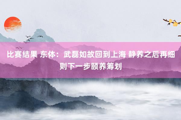 比赛结果 东体：武磊如故回到上海 静养之后再细则下一步颐养筹划