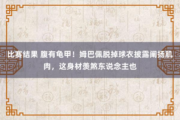 比赛结果 腹有龟甲！姆巴佩脱掉球衣披露阐扬肌肉，这身材羡煞东说念主也