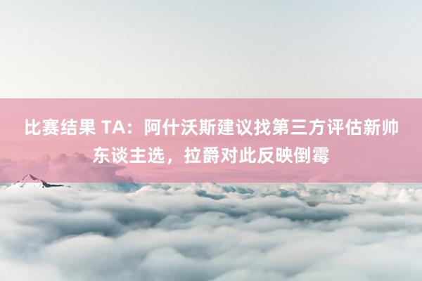 比赛结果 TA：阿什沃斯建议找第三方评估新帅东谈主选，拉爵对此反映倒霉