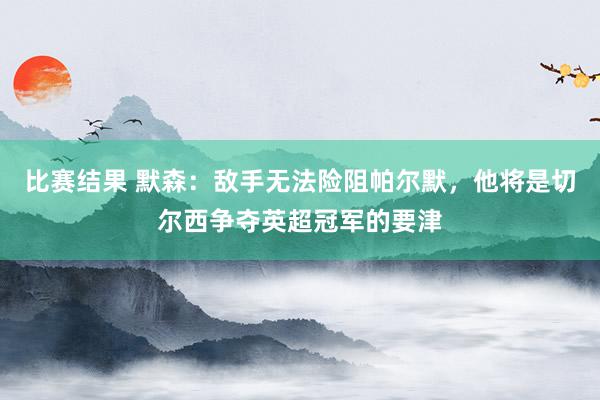 比赛结果 默森：敌手无法险阻帕尔默，他将是切尔西争夺英超冠军的要津