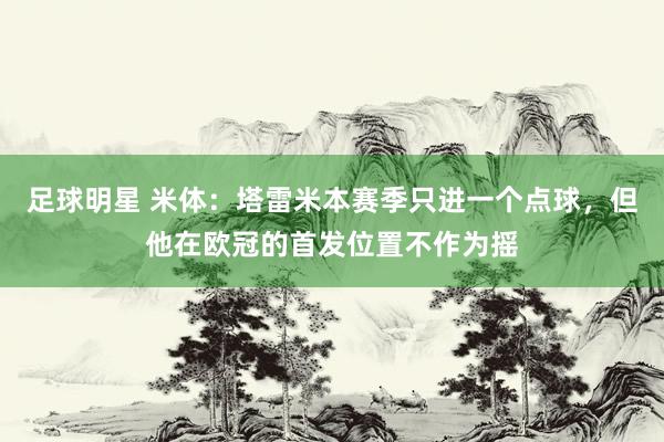 足球明星 米体：塔雷米本赛季只进一个点球，但他在欧冠的首发位置不作为摇