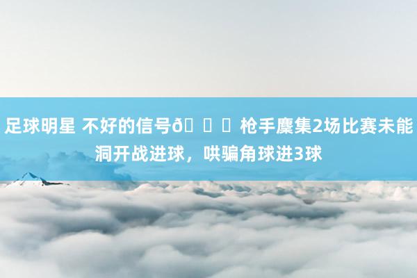 足球明星 不好的信号😕枪手麇集2场比赛未能洞开战进球，哄骗角球进3球