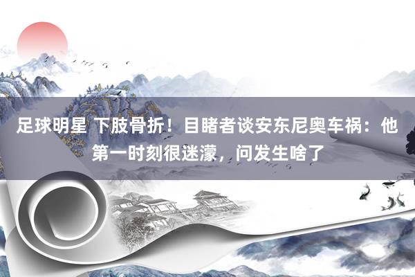 足球明星 下肢骨折！目睹者谈安东尼奥车祸：他第一时刻很迷濛，问发生啥了