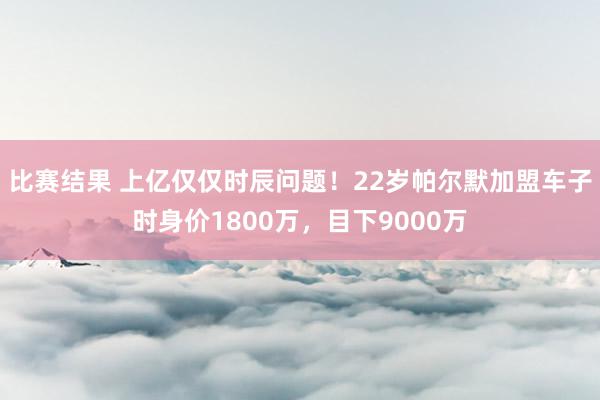 比赛结果 上亿仅仅时辰问题！22岁帕尔默加盟车子时身价1800万，目下9000万