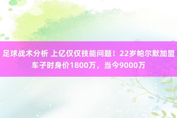 足球战术分析 上亿仅仅技能问题！22岁帕尔默加盟车子时身价1800万，当今9000万