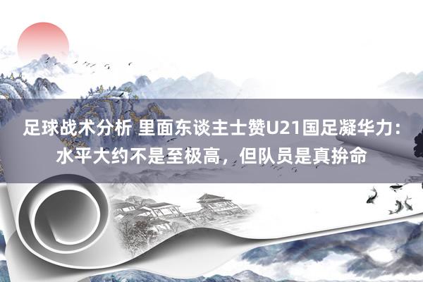 足球战术分析 里面东谈主士赞U21国足凝华力：水平大约不是至极高，但队员是真拚命