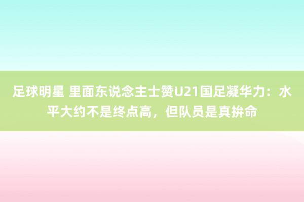 足球明星 里面东说念主士赞U21国足凝华力：水平大约不是终点高，但队员是真拚命