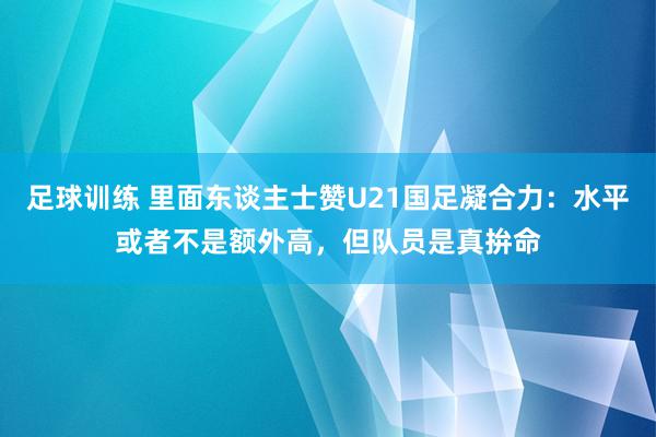 足球训练 里面东谈主士赞U21国足凝合力：水平或者不是额外高，但队员是真拚命