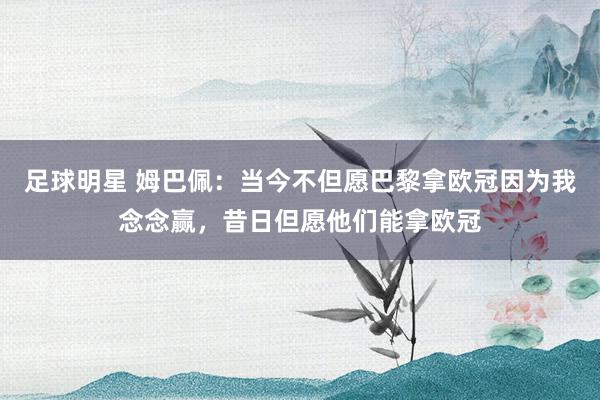 足球明星 姆巴佩：当今不但愿巴黎拿欧冠因为我念念赢，昔日但愿他们能拿欧冠