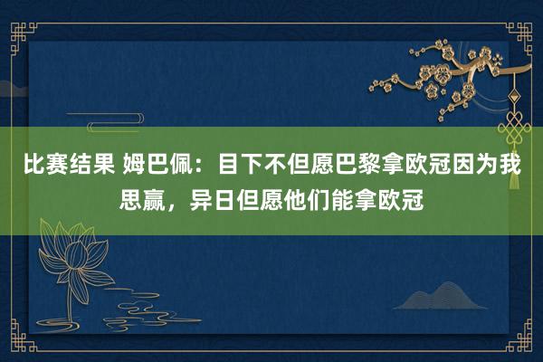 比赛结果 姆巴佩：目下不但愿巴黎拿欧冠因为我思赢，异日但愿他们能拿欧冠