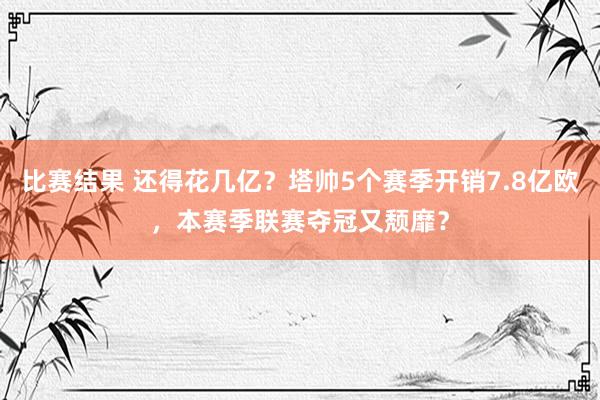 比赛结果 还得花几亿？塔帅5个赛季开销7.8亿欧，本赛季联赛夺冠又颓靡？