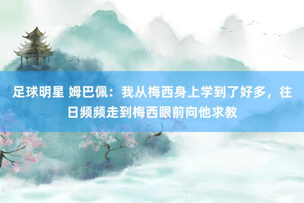 足球明星 姆巴佩：我从梅西身上学到了好多，往日频频走到梅西眼前向他求教