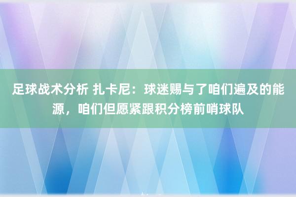 足球战术分析 扎卡尼：球迷赐与了咱们遍及的能源，咱们但愿紧跟积分榜前哨球队