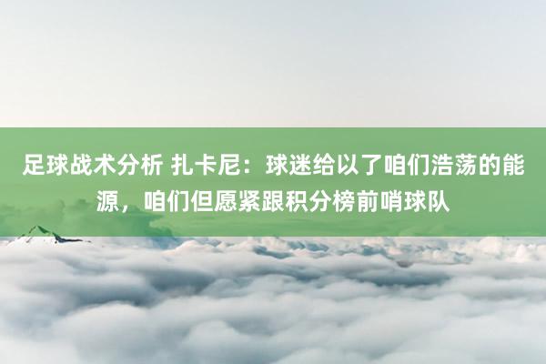 足球战术分析 扎卡尼：球迷给以了咱们浩荡的能源，咱们但愿紧跟积分榜前哨球队