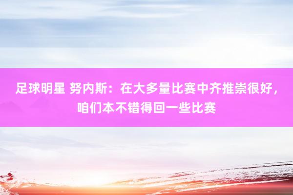 足球明星 努内斯：在大多量比赛中齐推崇很好，咱们本不错得回一些比赛