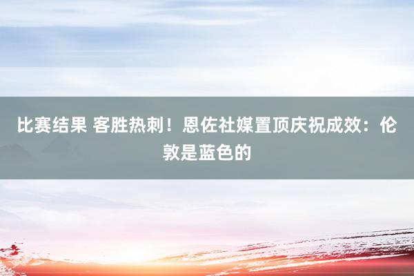 比赛结果 客胜热刺！恩佐社媒置顶庆祝成效：伦敦是蓝色的