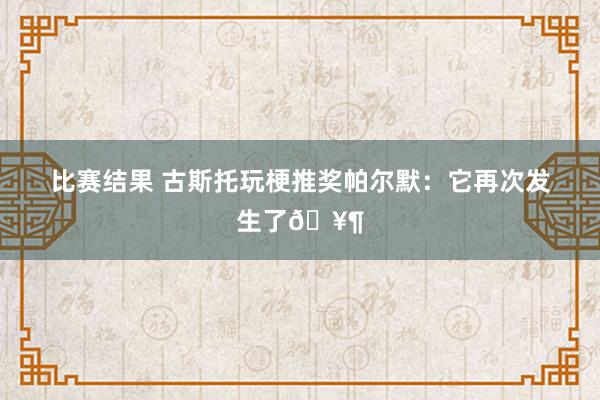 比赛结果 古斯托玩梗推奖帕尔默：它再次发生了🥶