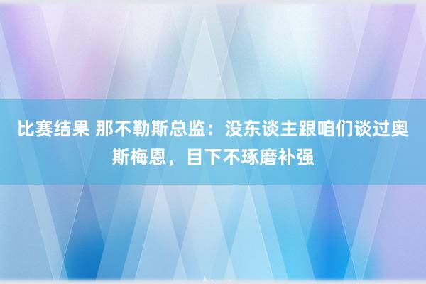 比赛结果 那不勒斯总监：没东谈主跟咱们谈过奥斯梅恩，目下不琢磨补强