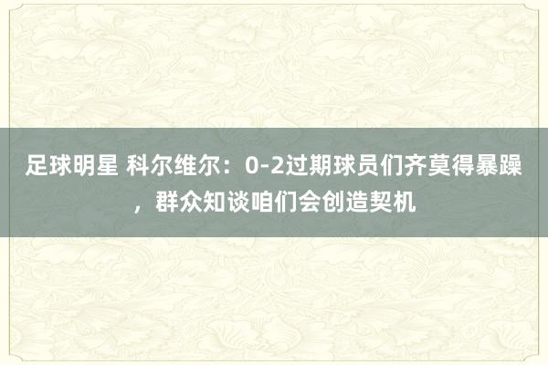 足球明星 科尔维尔：0-2过期球员们齐莫得暴躁，群众知谈咱们会创造契机