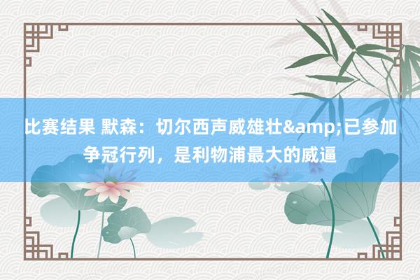 比赛结果 默森：切尔西声威雄壮&已参加争冠行列，是利物浦最大的威逼