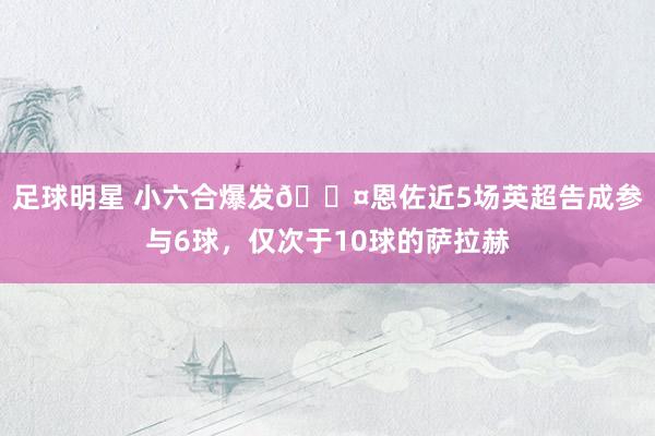 足球明星 小六合爆发😤恩佐近5场英超告成参与6球，仅次于10球的萨拉赫