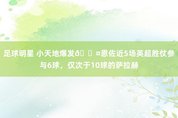 足球明星 小天地爆发😤恩佐近5场英超胜仗参与6球，仅次于10球的萨拉赫