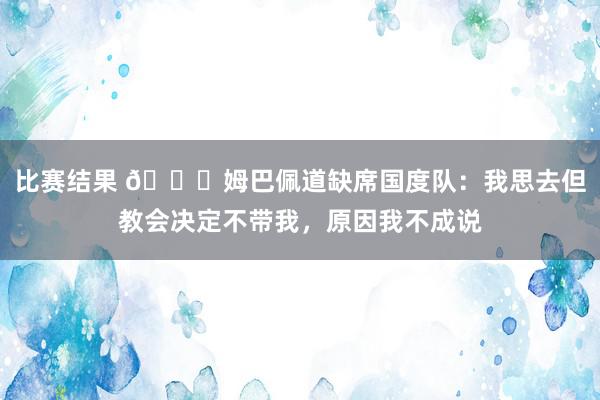 比赛结果 👀姆巴佩道缺席国度队：我思去但教会决定不带我，原因我不成说