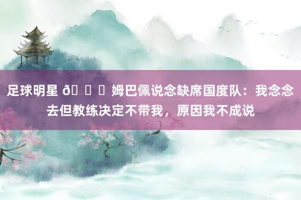 足球明星 👀姆巴佩说念缺席国度队：我念念去但教练决定不带我，原因我不成说