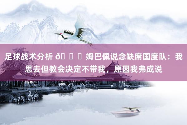 足球战术分析 👀姆巴佩说念缺席国度队：我思去但教会决定不带我，原因我弗成说