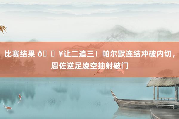 比赛结果 💥让二追三！帕尔默连结冲破内切，恩佐逆足凌空抽射破门