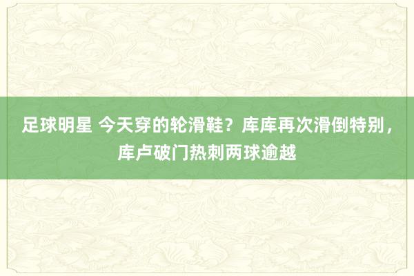 足球明星 今天穿的轮滑鞋？库库再次滑倒特别，库卢破门热刺两球逾越