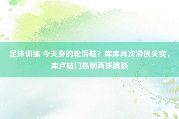 足球训练 今天穿的轮滑鞋？库库再次滑倒失实，库卢破门热刺两球跳跃