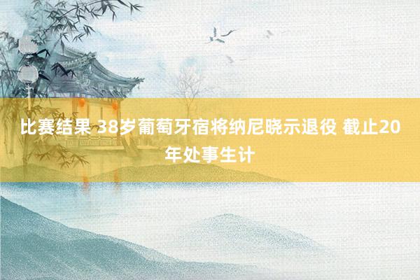 比赛结果 38岁葡萄牙宿将纳尼晓示退役 截止20年处事生计