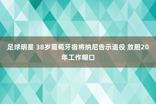 足球明星 38岁葡萄牙宿将纳尼告示退役 放胆20年工作糊口