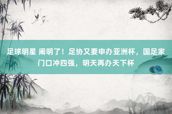 足球明星 阐明了！足协又要申办亚洲杯，国足家门口冲四强，明天再办天下杯