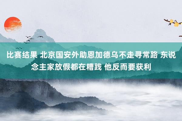 比赛结果 北京国安外助恩加德乌不走寻常路 东说念主家放假都在糟践 他反而要获利