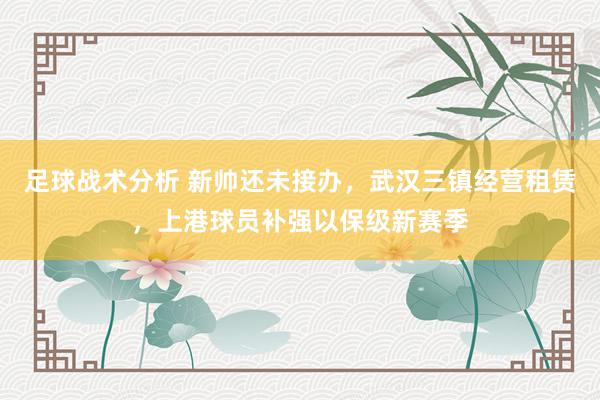 足球战术分析 新帅还未接办，武汉三镇经营租赁，上港球员补强以保级新赛季