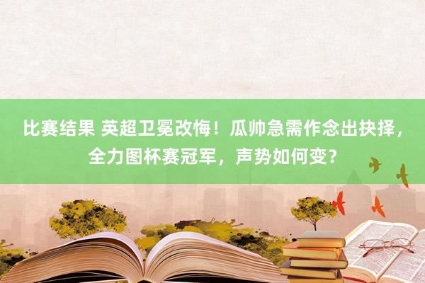 比赛结果 英超卫冕改悔！瓜帅急需作念出抉择，全力图杯赛冠军，声势如何变？