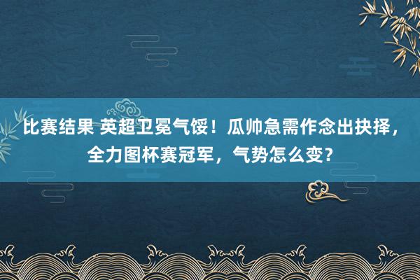 比赛结果 英超卫冕气馁！瓜帅急需作念出抉择，全力图杯赛冠军，气势怎么变？