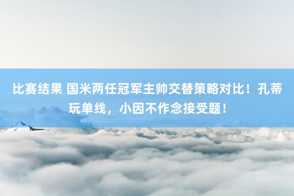 比赛结果 国米两任冠军主帅交替策略对比！孔蒂玩单线，小因不作念接受题！